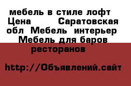 мебель в стиле лофт › Цена ­ 10 - Саратовская обл. Мебель, интерьер » Мебель для баров, ресторанов   